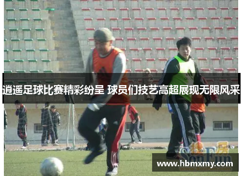 逍遥足球比赛精彩纷呈 球员们技艺高超展现无限风采