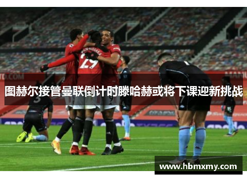 图赫尔接管曼联倒计时滕哈赫或将下课迎新挑战
